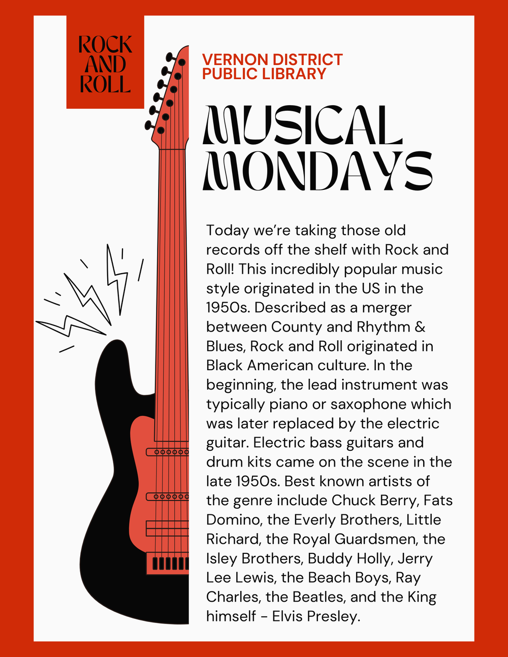 Musical Mondays - Rock and Roll Today we’re taking those old records off the shelf with Rock and Roll! This incredibly popular music style originated in the US in the 1950s. Described as a merger between County and Rhythm & Blues, Rock and Roll originated in Black American culture. In the beginning, the lead instrument was typically piano or saxophone which was later replaced by the electric guitar. Electric bass guitars and drum kits came on the scene in the late 1950s. Best known artists of the genre include Chuck Berry, Fats Domino, the Everly Brothers, Little Richard, the Royal Guardsmen, the Isley Brothers, Buddy Holly, Jerry Lee Lewis, the Beach Boys, Ray Charles, the Beatles, and the King himself - Elvis Presley.